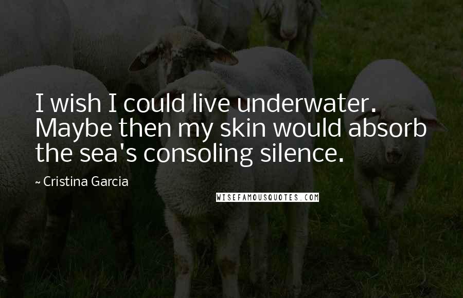 Cristina Garcia Quotes: I wish I could live underwater. Maybe then my skin would absorb the sea's consoling silence.