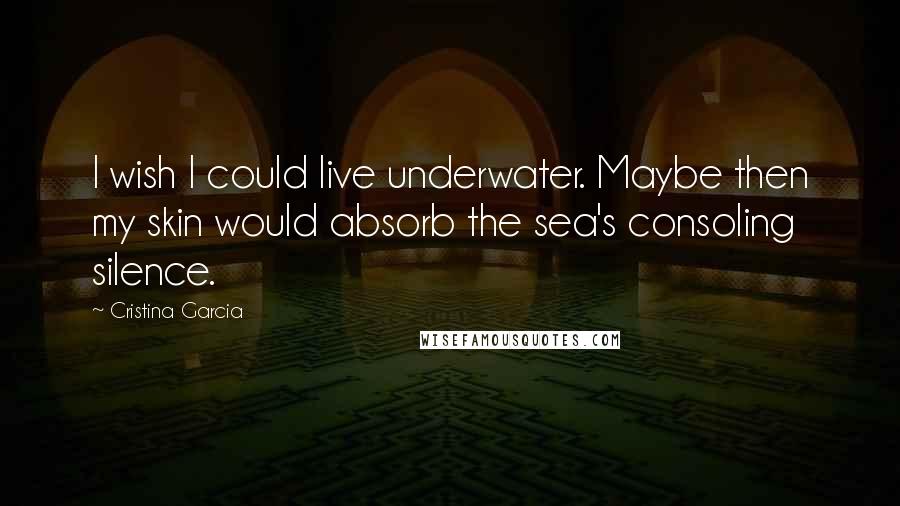 Cristina Garcia Quotes: I wish I could live underwater. Maybe then my skin would absorb the sea's consoling silence.