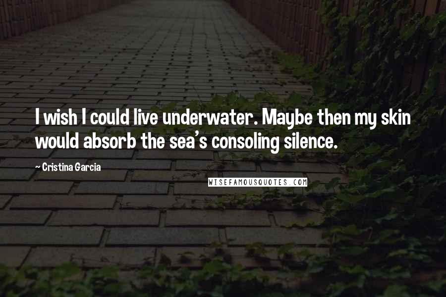 Cristina Garcia Quotes: I wish I could live underwater. Maybe then my skin would absorb the sea's consoling silence.