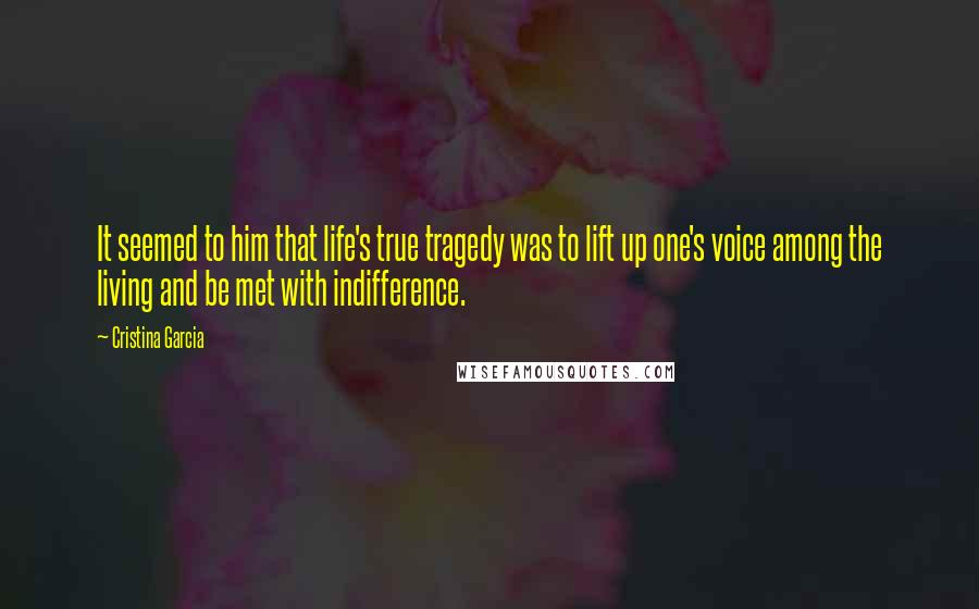 Cristina Garcia Quotes: It seemed to him that life's true tragedy was to lift up one's voice among the living and be met with indifference.