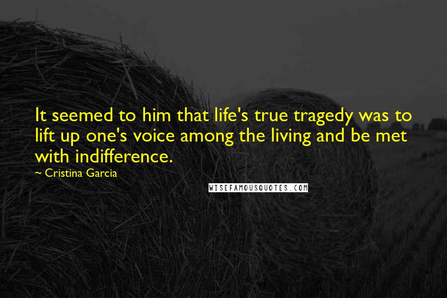 Cristina Garcia Quotes: It seemed to him that life's true tragedy was to lift up one's voice among the living and be met with indifference.