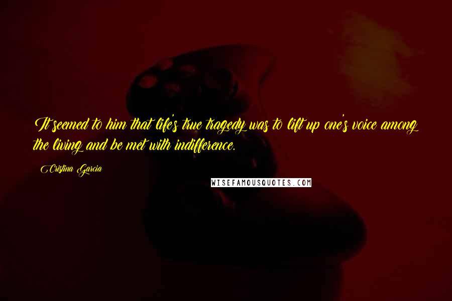 Cristina Garcia Quotes: It seemed to him that life's true tragedy was to lift up one's voice among the living and be met with indifference.