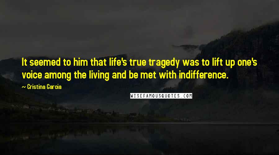 Cristina Garcia Quotes: It seemed to him that life's true tragedy was to lift up one's voice among the living and be met with indifference.