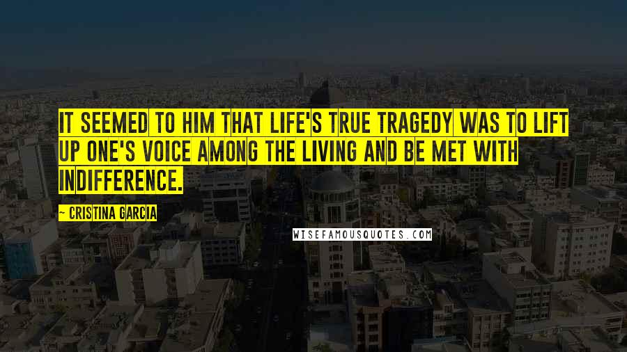 Cristina Garcia Quotes: It seemed to him that life's true tragedy was to lift up one's voice among the living and be met with indifference.