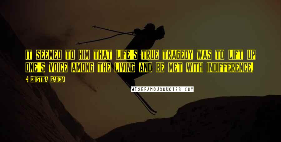 Cristina Garcia Quotes: It seemed to him that life's true tragedy was to lift up one's voice among the living and be met with indifference.