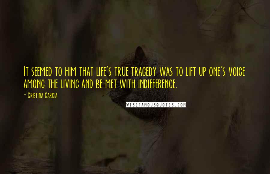 Cristina Garcia Quotes: It seemed to him that life's true tragedy was to lift up one's voice among the living and be met with indifference.