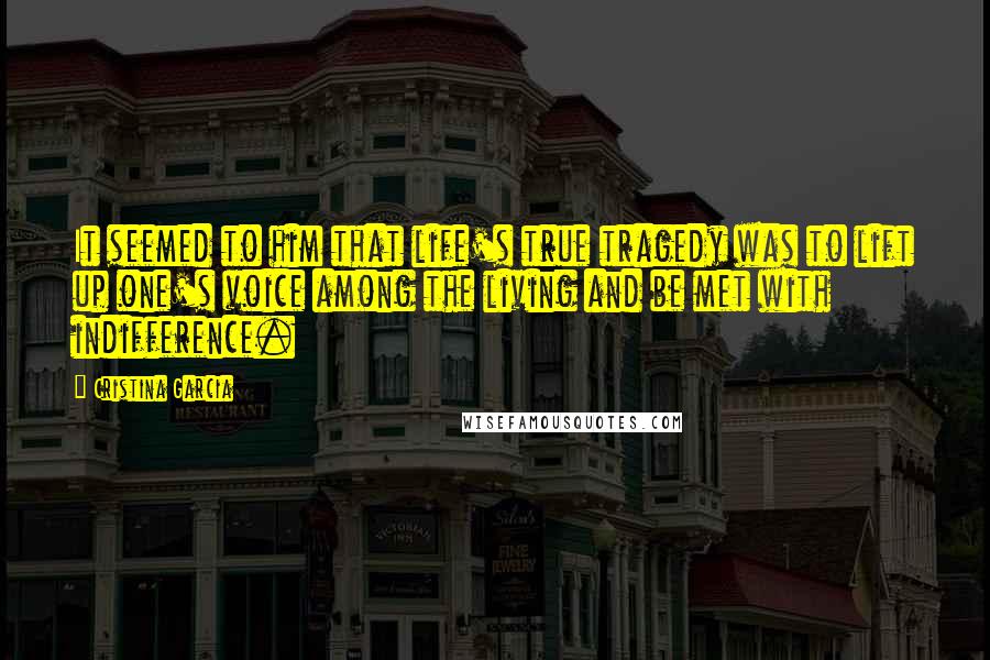 Cristina Garcia Quotes: It seemed to him that life's true tragedy was to lift up one's voice among the living and be met with indifference.