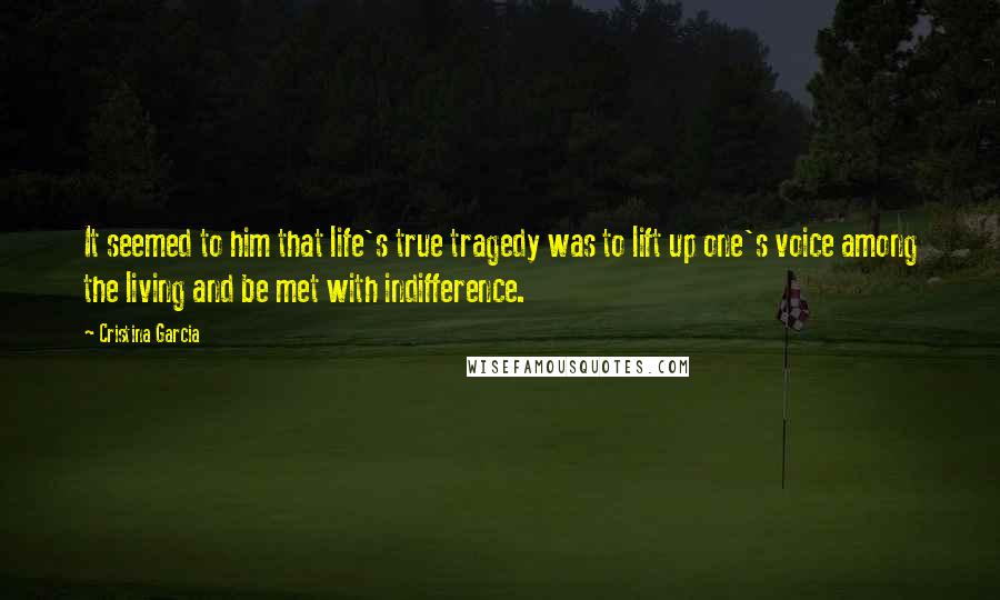 Cristina Garcia Quotes: It seemed to him that life's true tragedy was to lift up one's voice among the living and be met with indifference.