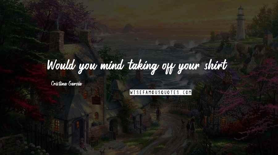 Cristina Garcia Quotes: Would you mind taking off your shirt?