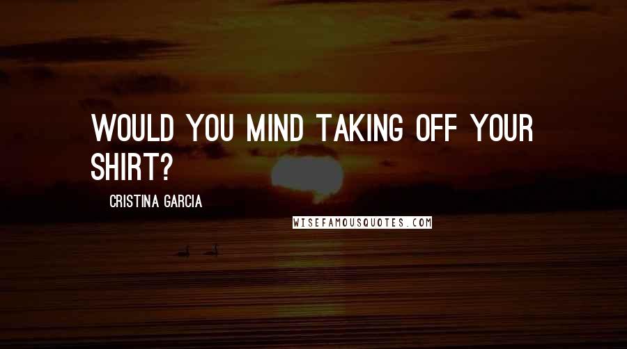 Cristina Garcia Quotes: Would you mind taking off your shirt?