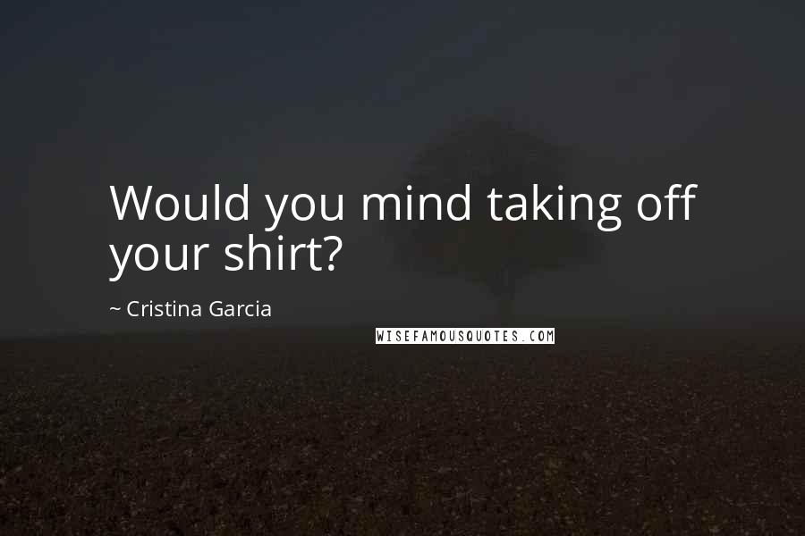 Cristina Garcia Quotes: Would you mind taking off your shirt?