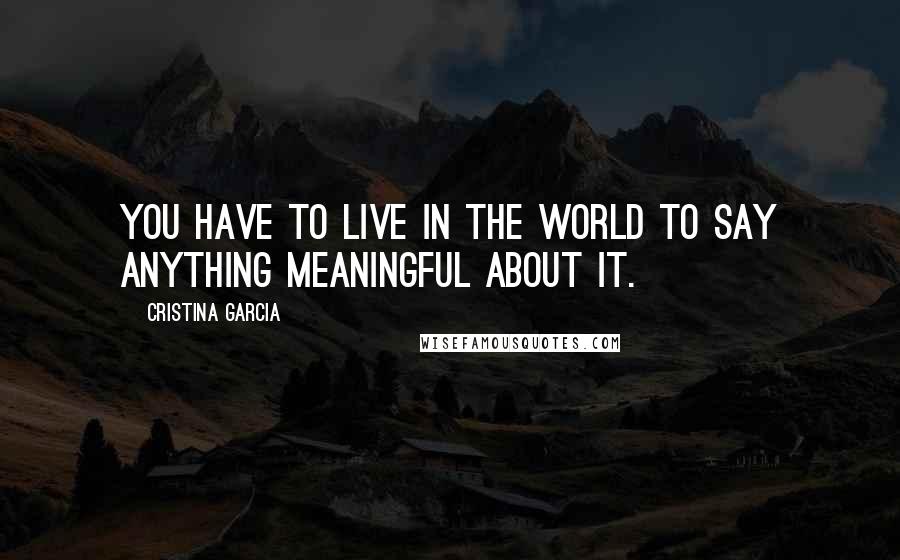 Cristina Garcia Quotes: You have to live in the world to say anything meaningful about it.