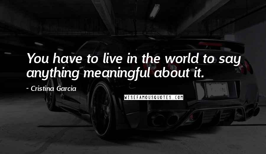 Cristina Garcia Quotes: You have to live in the world to say anything meaningful about it.