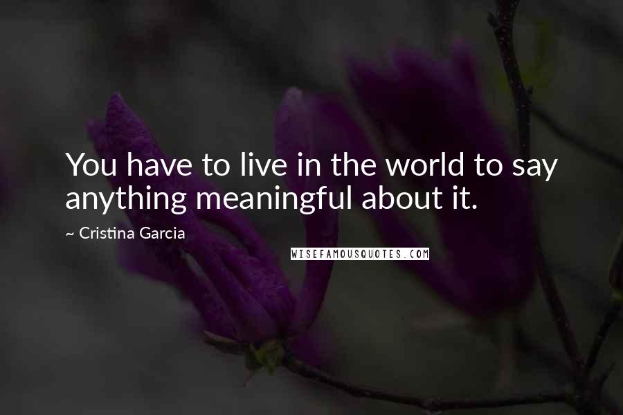Cristina Garcia Quotes: You have to live in the world to say anything meaningful about it.