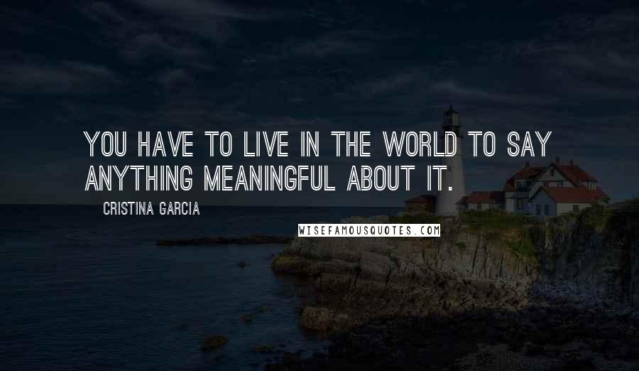 Cristina Garcia Quotes: You have to live in the world to say anything meaningful about it.