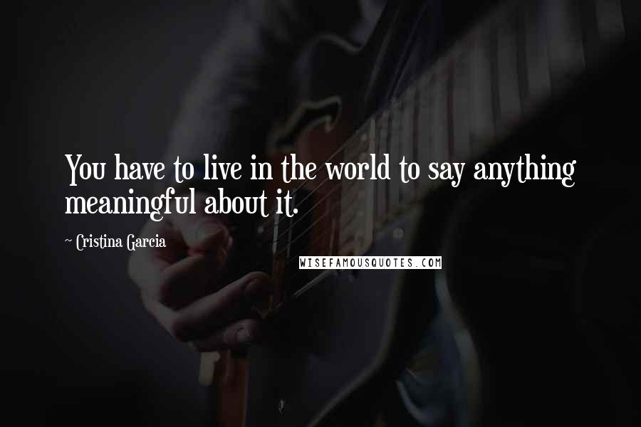 Cristina Garcia Quotes: You have to live in the world to say anything meaningful about it.