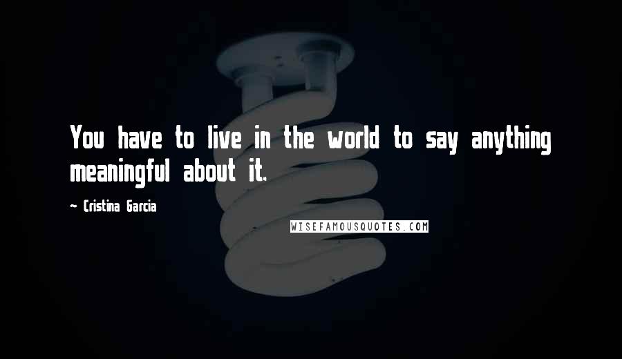 Cristina Garcia Quotes: You have to live in the world to say anything meaningful about it.