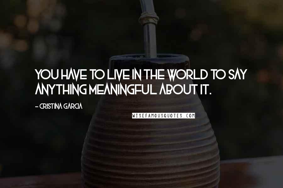 Cristina Garcia Quotes: You have to live in the world to say anything meaningful about it.