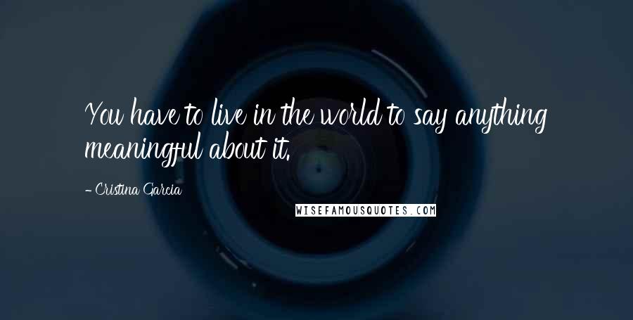 Cristina Garcia Quotes: You have to live in the world to say anything meaningful about it.