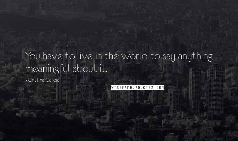 Cristina Garcia Quotes: You have to live in the world to say anything meaningful about it.