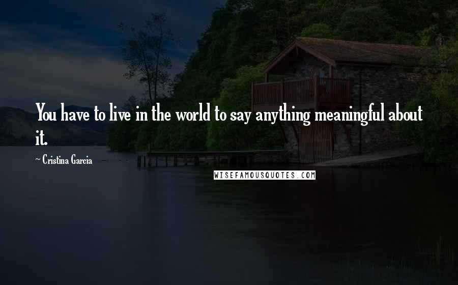 Cristina Garcia Quotes: You have to live in the world to say anything meaningful about it.