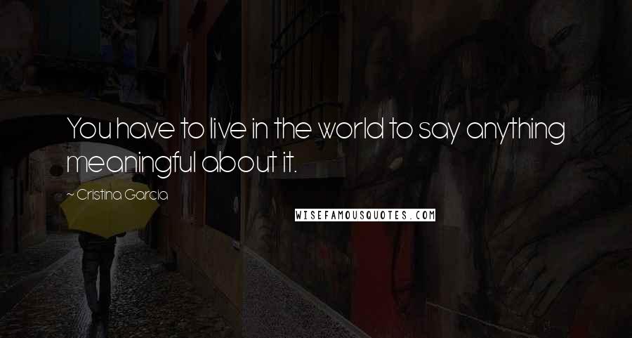 Cristina Garcia Quotes: You have to live in the world to say anything meaningful about it.