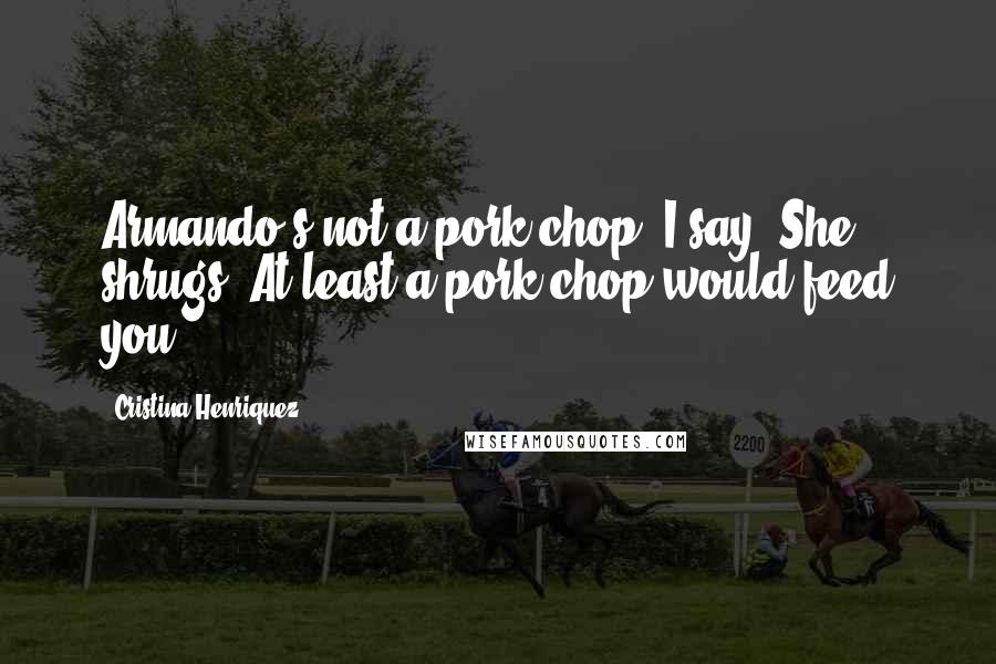 Cristina Henriquez Quotes: Armando's not a pork chop, I say. She shrugs. At least a pork chop would feed you.