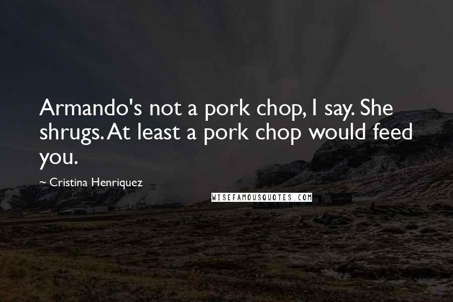 Cristina Henriquez Quotes: Armando's not a pork chop, I say. She shrugs. At least a pork chop would feed you.