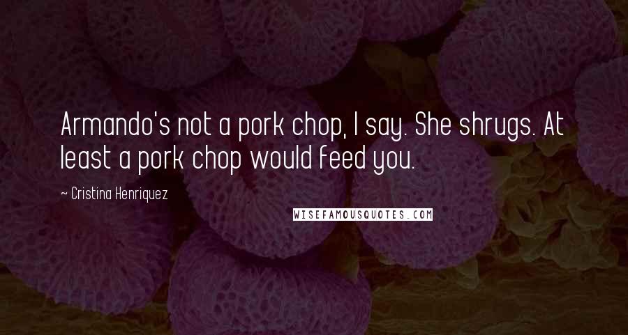 Cristina Henriquez Quotes: Armando's not a pork chop, I say. She shrugs. At least a pork chop would feed you.