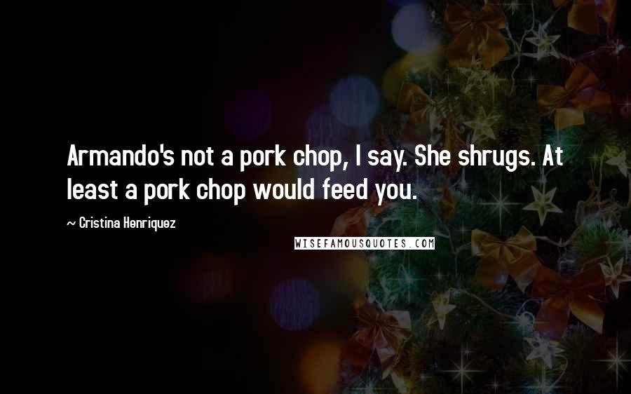 Cristina Henriquez Quotes: Armando's not a pork chop, I say. She shrugs. At least a pork chop would feed you.