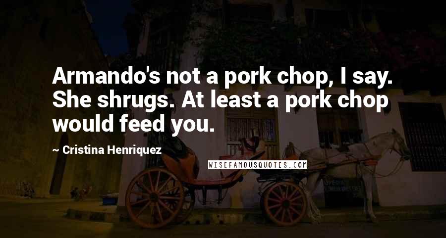 Cristina Henriquez Quotes: Armando's not a pork chop, I say. She shrugs. At least a pork chop would feed you.