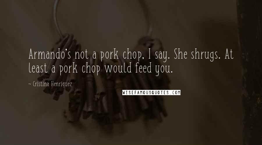 Cristina Henriquez Quotes: Armando's not a pork chop, I say. She shrugs. At least a pork chop would feed you.