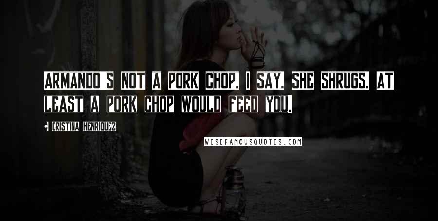 Cristina Henriquez Quotes: Armando's not a pork chop, I say. She shrugs. At least a pork chop would feed you.