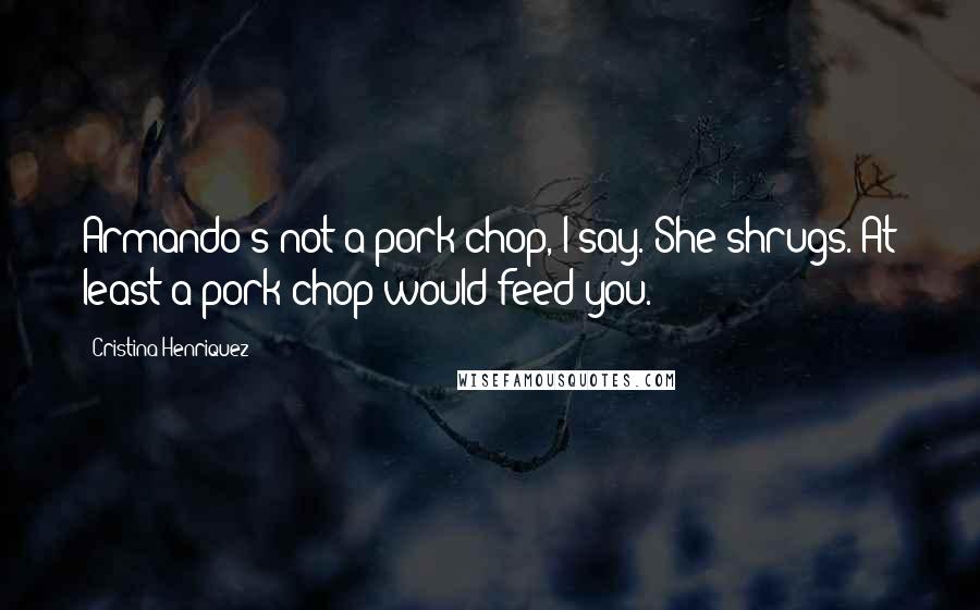 Cristina Henriquez Quotes: Armando's not a pork chop, I say. She shrugs. At least a pork chop would feed you.