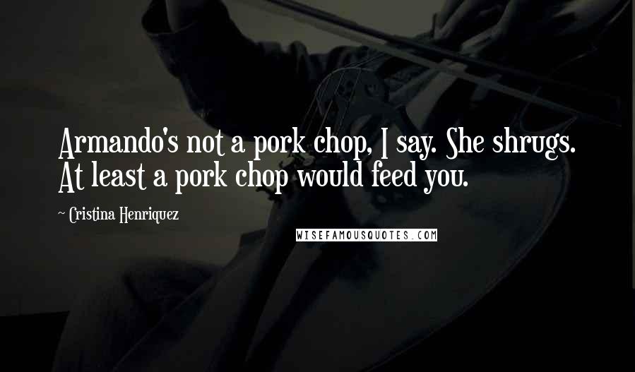 Cristina Henriquez Quotes: Armando's not a pork chop, I say. She shrugs. At least a pork chop would feed you.