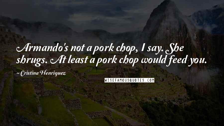 Cristina Henriquez Quotes: Armando's not a pork chop, I say. She shrugs. At least a pork chop would feed you.
