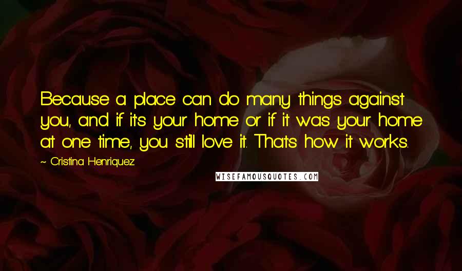 Cristina Henriquez Quotes: Because a place can do many things against you, and if it's your home or if it was your home at one time, you still love it. That's how it works.