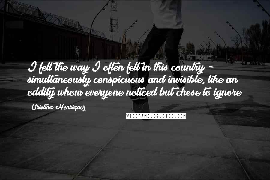Cristina Henriquez Quotes: I felt the way I often felt in this country - simultaneously conspicuous and invisible, like an oddity whom everyone noticed but chose to ignore