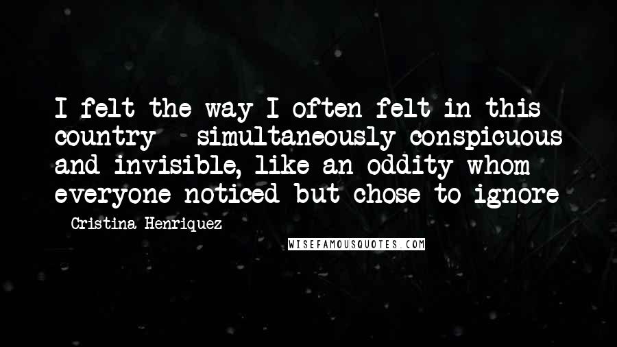 Cristina Henriquez Quotes: I felt the way I often felt in this country - simultaneously conspicuous and invisible, like an oddity whom everyone noticed but chose to ignore