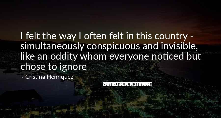 Cristina Henriquez Quotes: I felt the way I often felt in this country - simultaneously conspicuous and invisible, like an oddity whom everyone noticed but chose to ignore