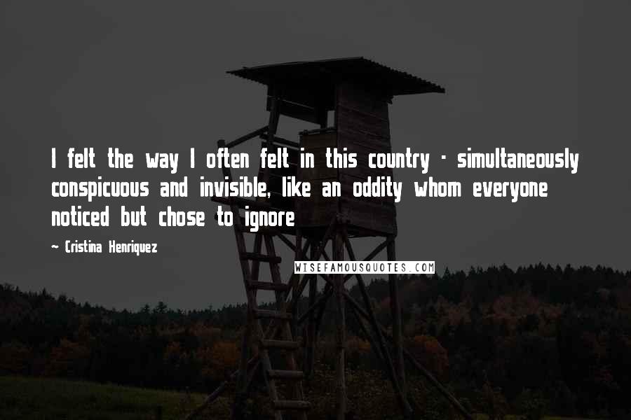 Cristina Henriquez Quotes: I felt the way I often felt in this country - simultaneously conspicuous and invisible, like an oddity whom everyone noticed but chose to ignore