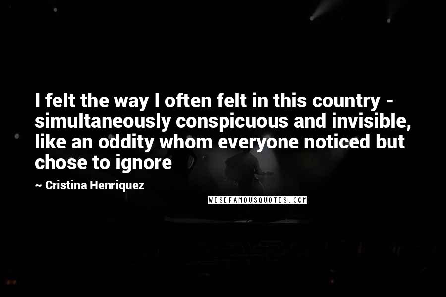 Cristina Henriquez Quotes: I felt the way I often felt in this country - simultaneously conspicuous and invisible, like an oddity whom everyone noticed but chose to ignore