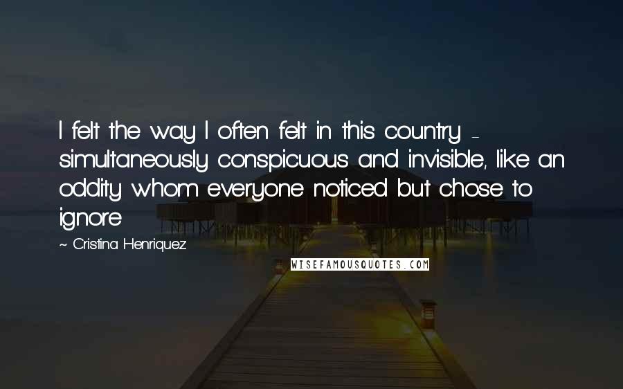 Cristina Henriquez Quotes: I felt the way I often felt in this country - simultaneously conspicuous and invisible, like an oddity whom everyone noticed but chose to ignore