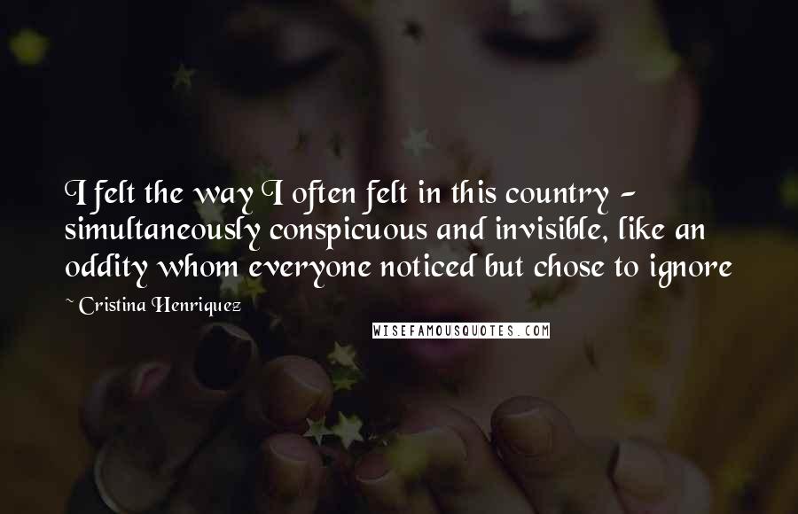 Cristina Henriquez Quotes: I felt the way I often felt in this country - simultaneously conspicuous and invisible, like an oddity whom everyone noticed but chose to ignore