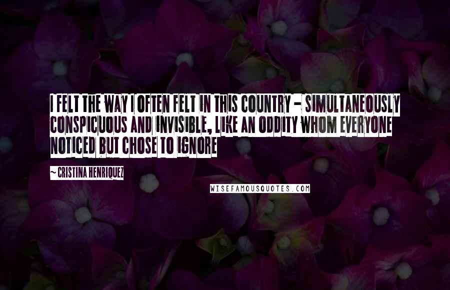 Cristina Henriquez Quotes: I felt the way I often felt in this country - simultaneously conspicuous and invisible, like an oddity whom everyone noticed but chose to ignore