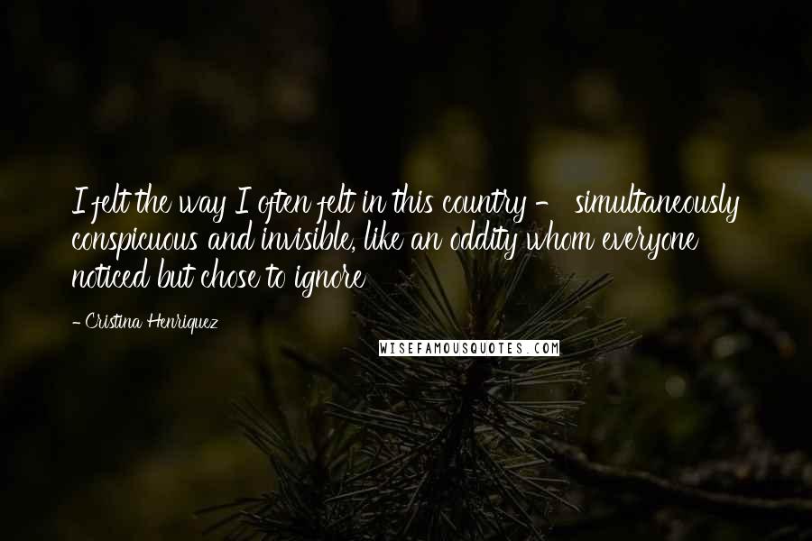 Cristina Henriquez Quotes: I felt the way I often felt in this country - simultaneously conspicuous and invisible, like an oddity whom everyone noticed but chose to ignore