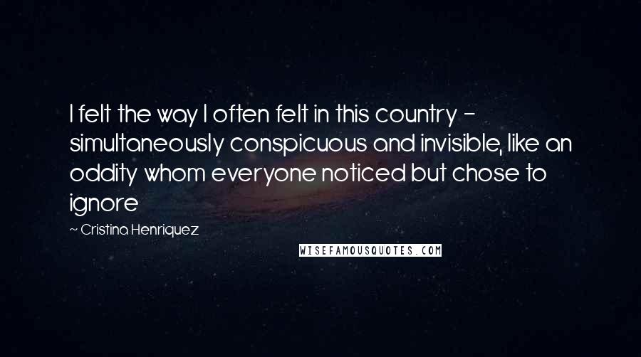 Cristina Henriquez Quotes: I felt the way I often felt in this country - simultaneously conspicuous and invisible, like an oddity whom everyone noticed but chose to ignore