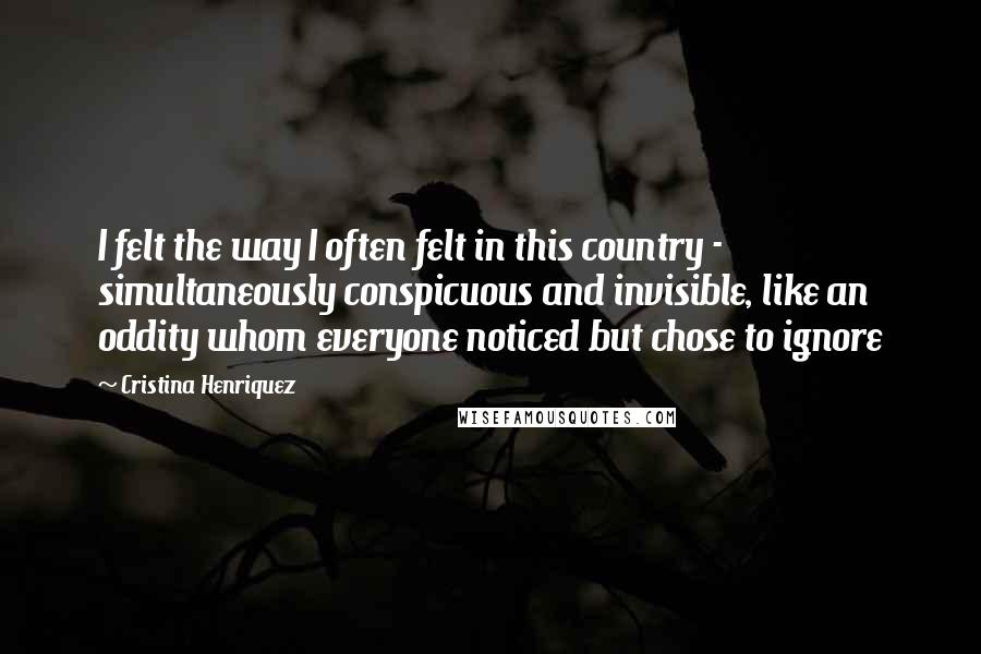 Cristina Henriquez Quotes: I felt the way I often felt in this country - simultaneously conspicuous and invisible, like an oddity whom everyone noticed but chose to ignore