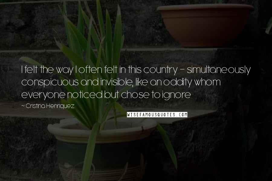 Cristina Henriquez Quotes: I felt the way I often felt in this country - simultaneously conspicuous and invisible, like an oddity whom everyone noticed but chose to ignore