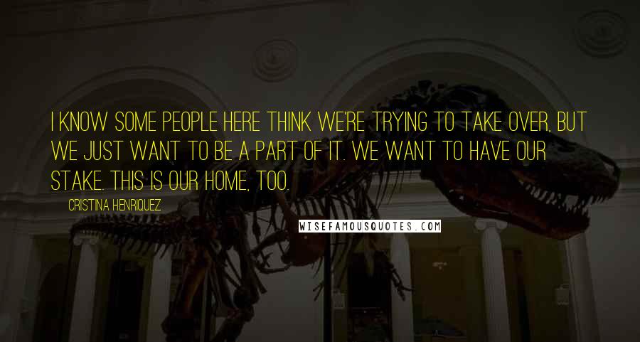 Cristina Henriquez Quotes: I know some people here think we're trying to take over, but we just want to be a part of it. We want to have our stake. This is our home, too.